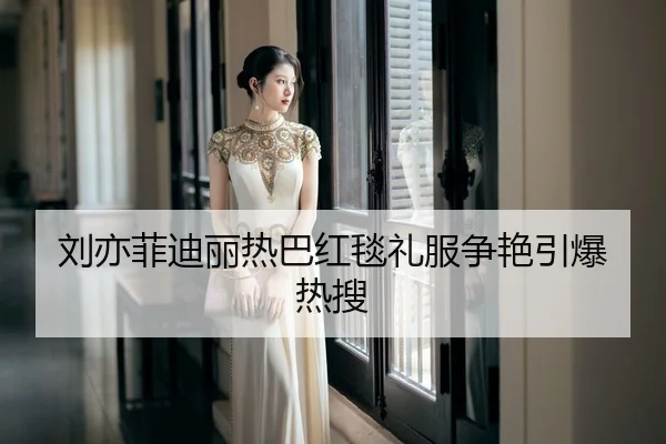 刘亦菲迪丽热巴红毯礼服争艳引爆热搜