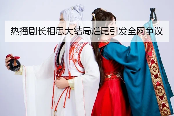 热播剧长相思大结局烂尾引发全网争议